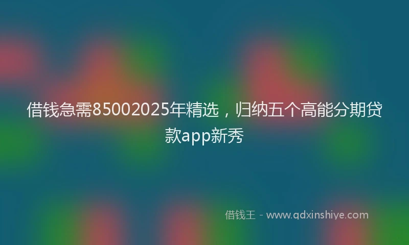 借钱急需85002025年精选，归纳五个高能分期贷款app新秀