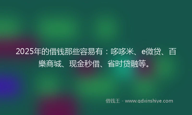 2025年的借钱那些容易有：哆哆米、e微贷、百樂商城、现金秒借、省时贷融等。