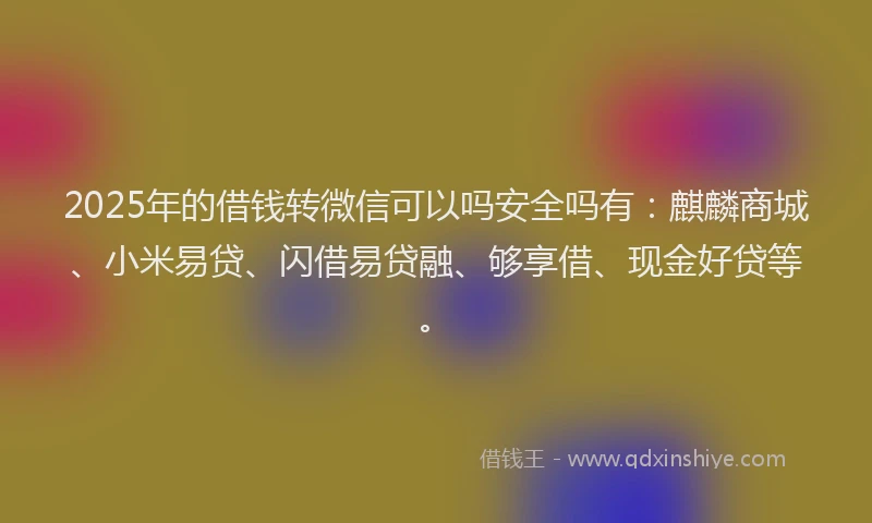 2025年的借钱转微信可以吗安全吗有：麒麟商城、小米易贷、闪借易贷融、够享借、现金好贷等。