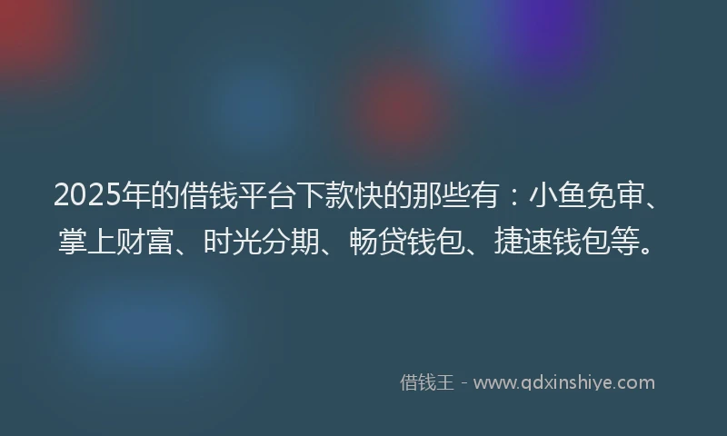 2025年的借钱平台下款快的那些有：小鱼免审、掌上财富、时光分期、畅贷钱包、捷速钱包等。