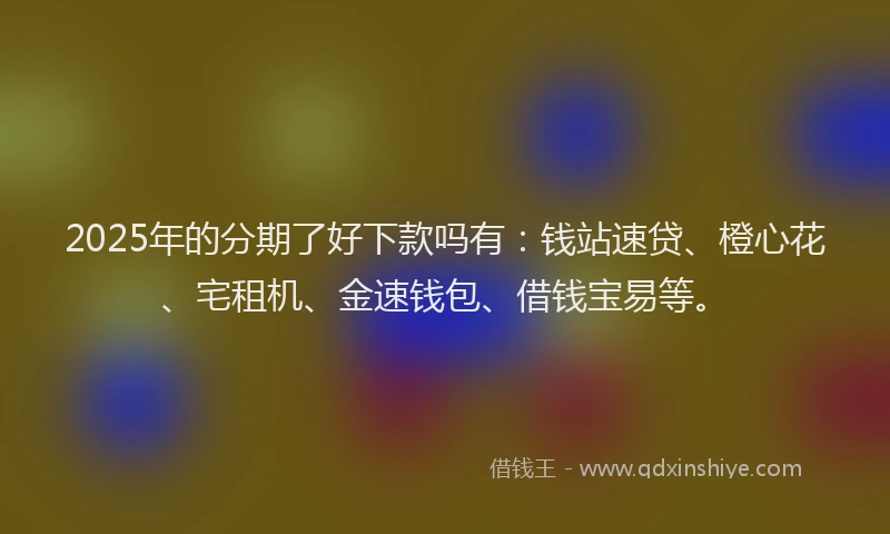 2025年的分期了好下款吗有：钱站速贷、橙心花、宅租机、金速钱包、借钱宝易等。