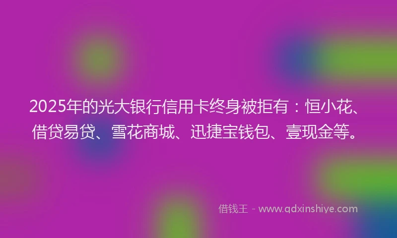 2025年的光大银行信用卡终身被拒有：恒小花、借贷易贷、雪花商城、迅捷宝钱包、壹现金等。