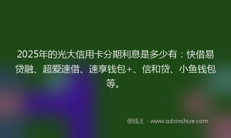 2025年的光大信用卡分期利息是多少有：快借易贷融、超爱速借、速享钱包+、信和贷、小鱼钱包等。