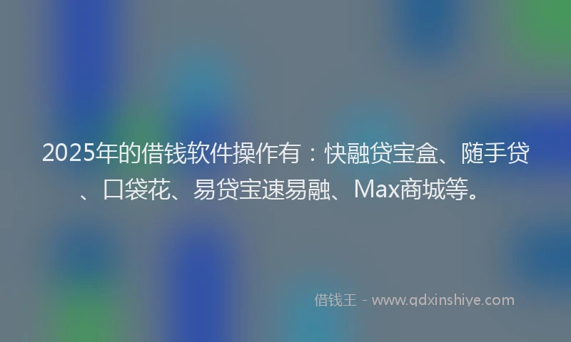 2025年的借钱软件操作有：快融贷宝盒、随手贷、口袋花、易贷宝速易融、Max商城等。
