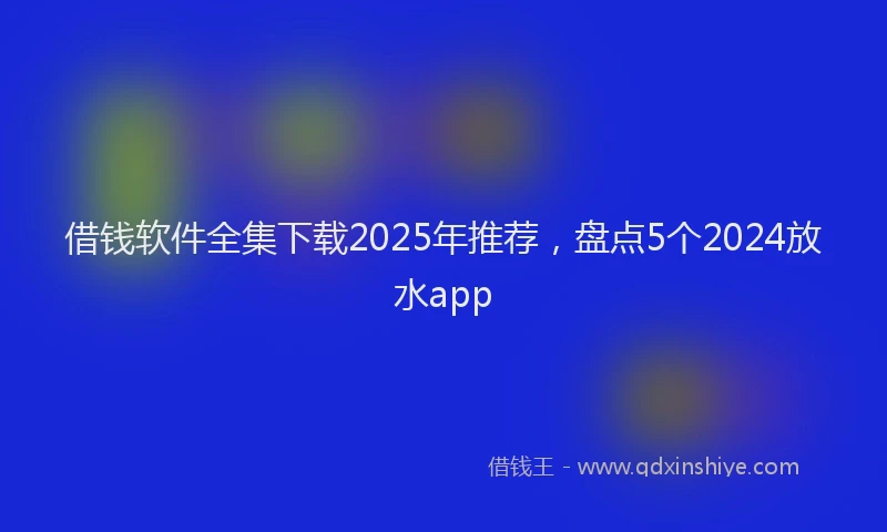借钱软件全集下载2025年推荐，盘点5个2024放水app