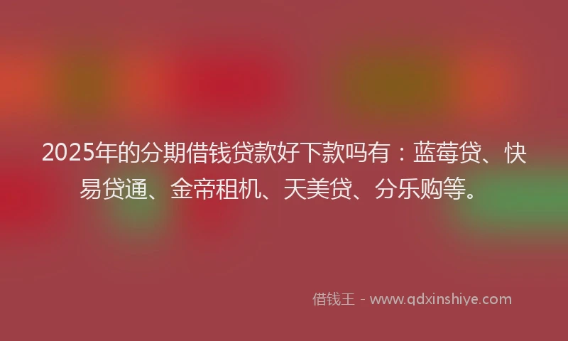 2025年的分期借钱贷款好下款吗有：蓝莓贷、快易贷通、金帝租机、天美贷、分乐购等。