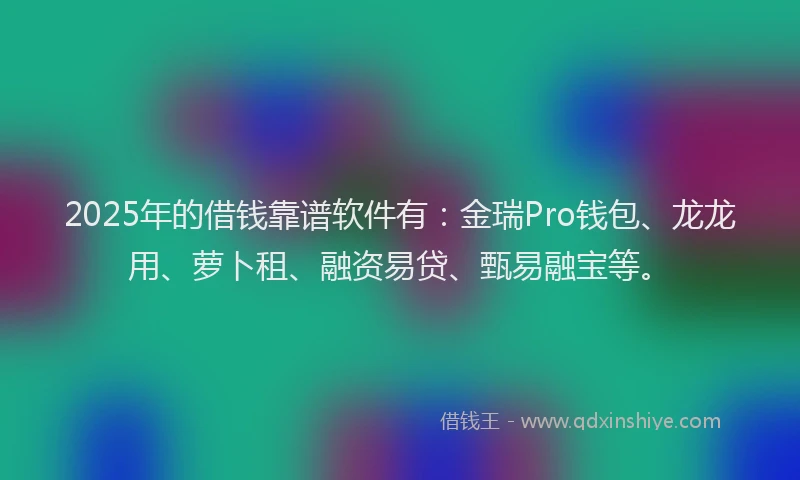 2025年的借钱靠谱软件有：金瑞Pro钱包、龙龙用、萝卜租、融资易贷、甄易融宝等。