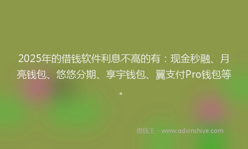 2025年的借钱软件利息不高的有：现金秒融、月亮钱包、悠悠分期、享宇钱包、翼支付Pro钱包等。