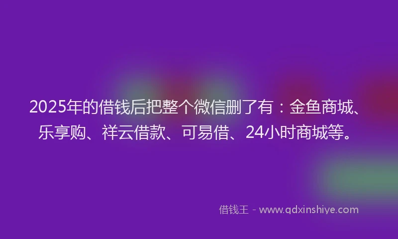 2025年的借钱后把整个微信删了有：金鱼商城、乐享购、祥云借款、可易借、24小时商城等。