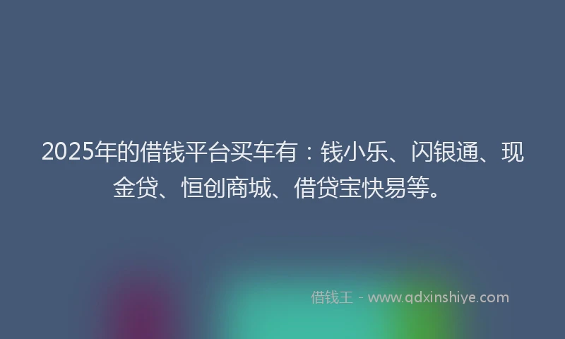 2025年的借钱平台买车有：钱小乐、闪银通、现金贷、恒创商城、借贷宝快易等。