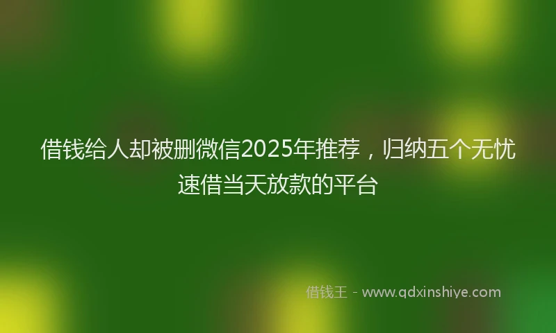 借钱给人却被删微信2025年推荐，归纳五个无忧速借当天放款的平台