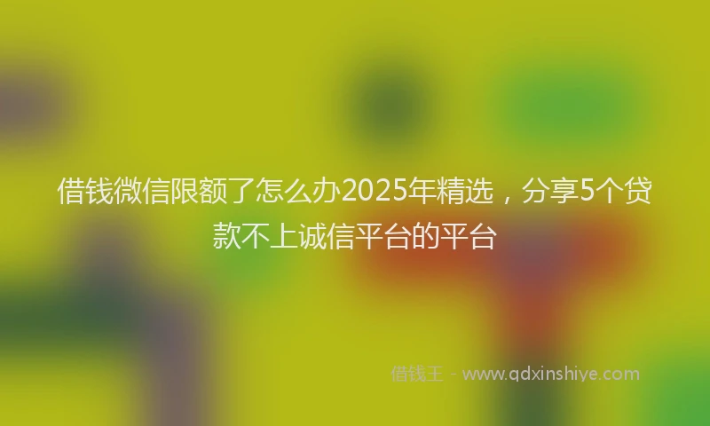 借钱微信限额了怎么办2025年精选，分享5个贷款不上诚信平台的平台