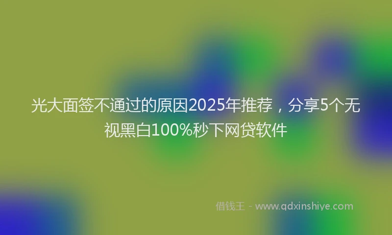 光大面签不通过的原因2025年推荐，分享5个无视黑白100%秒下网贷软件