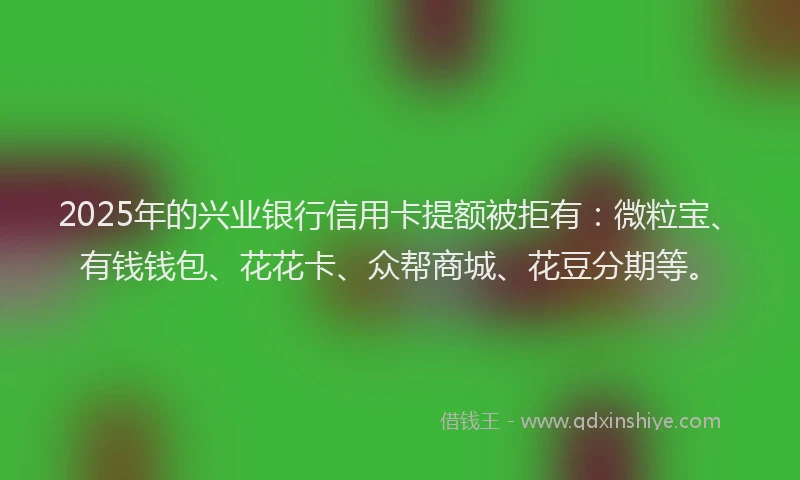 2025年的兴业银行信用卡提额被拒有：微粒宝、有钱钱包、花花卡、众帮商城、花豆分期等。