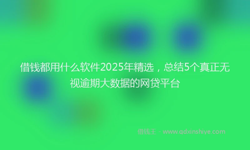 借钱都用什么软件2025年精选，总结5个真正无视逾期大数据的网贷平台