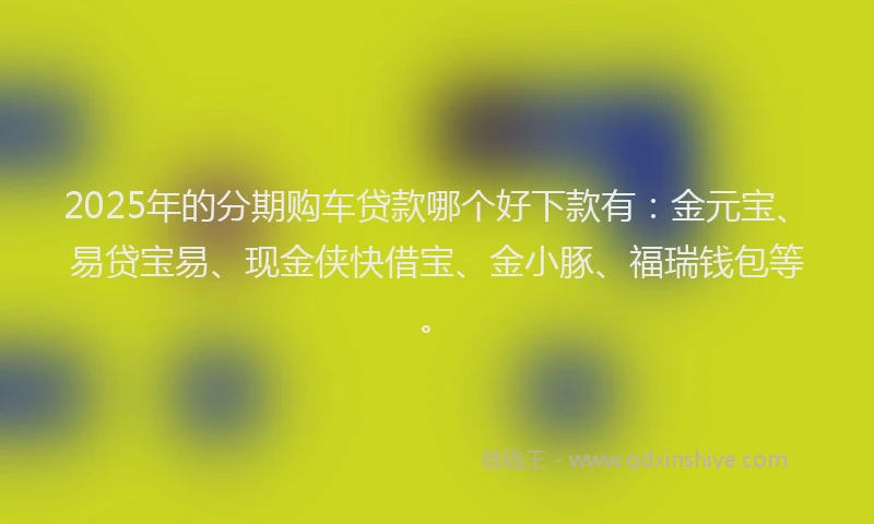 2025年的分期购车贷款哪个好下款有：金元宝、易贷宝易、现金侠快借宝、金小豚、福瑞钱包等。