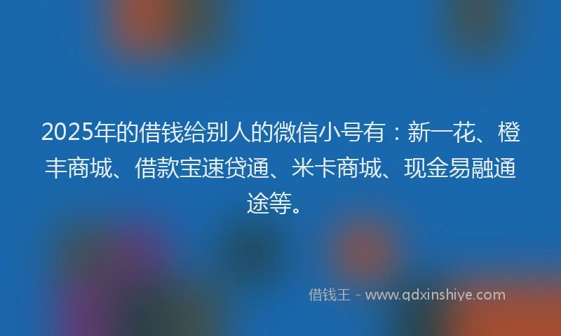 2025年的借钱给别人的微信小号有：新一花、橙丰商城、借款宝速贷通、米卡商城、现金易融通途等。