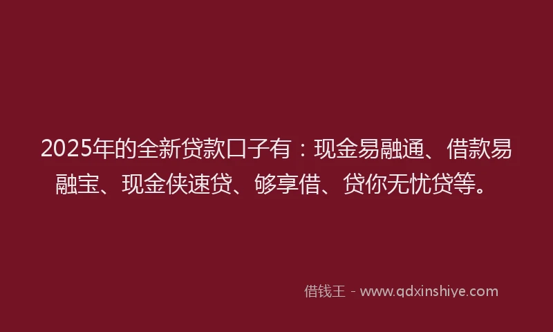 2025年的全新贷款口子有：现金易融通、借款易融宝、现金侠速贷、够享借、贷你无忧贷等。