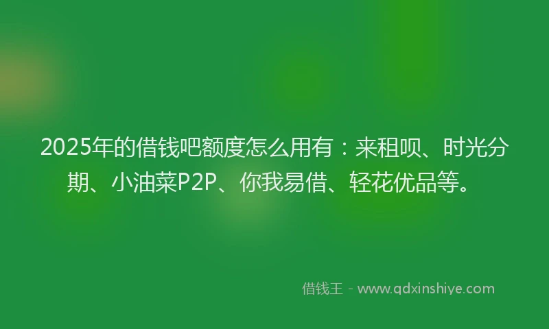 2025年的借钱吧额度怎么用有：来租呗、时光分期、小油菜P2P、你我易借、轻花优品等。