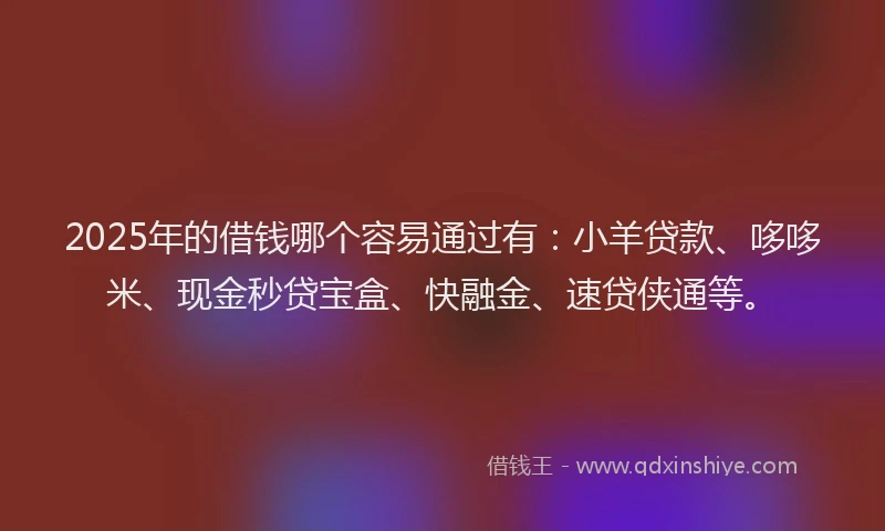2025年的借钱哪个容易通过有：小羊贷款、哆哆米、现金秒贷宝盒、快融金、速贷侠通等。