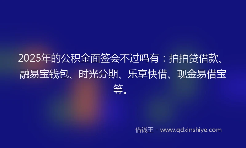 2025年的公积金面签会不过吗有：拍拍贷借款、融易宝钱包、时光分期、乐享快借、现金易借宝等。