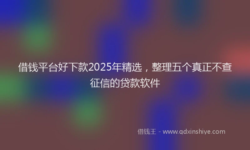 借钱平台好下款2025年精选，整理五个真正不查征信的贷款软件