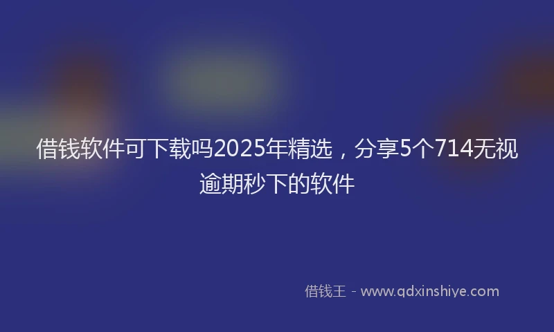 借钱软件可下载吗2025年精选，分享5个714无视逾期秒下的软件