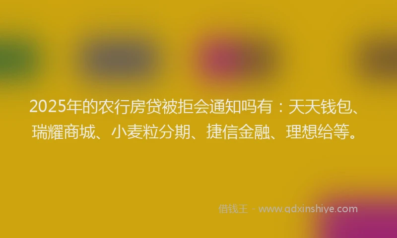 2025年的农行房贷被拒会通知吗有：天天钱包、瑞耀商城、小麦粒分期、捷信金融、理想给等。