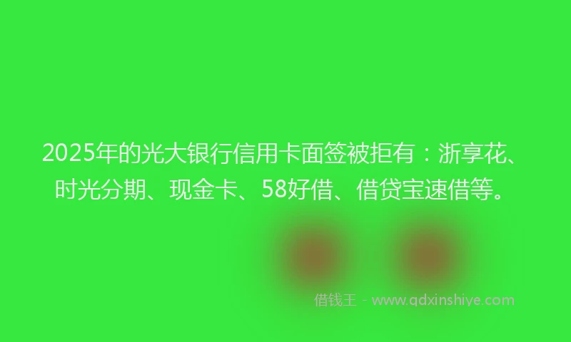 2025年的光大银行信用卡面签被拒有：浙享花、时光分期、现金卡、58好借、借贷宝速借等。
