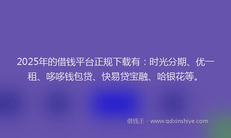 2025年的借钱平台正规下载有：时光分期、优一租、哆哆钱包贷、快易贷宝融、哈银花等。