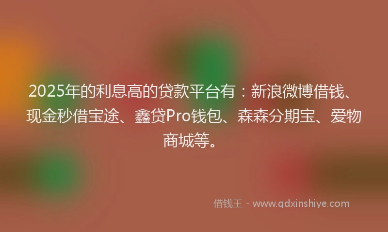 2025年的利息高的贷款平台有：新浪微博借钱、现金秒借宝途、鑫贷Pro钱包、森森分期宝、爱物商城等。