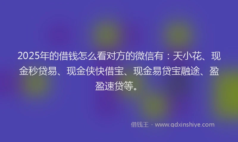 2025年的借钱怎么看对方的微信有：天小花、现金秒贷易、现金侠快借宝、现金易贷宝融途、盈盈速贷等。