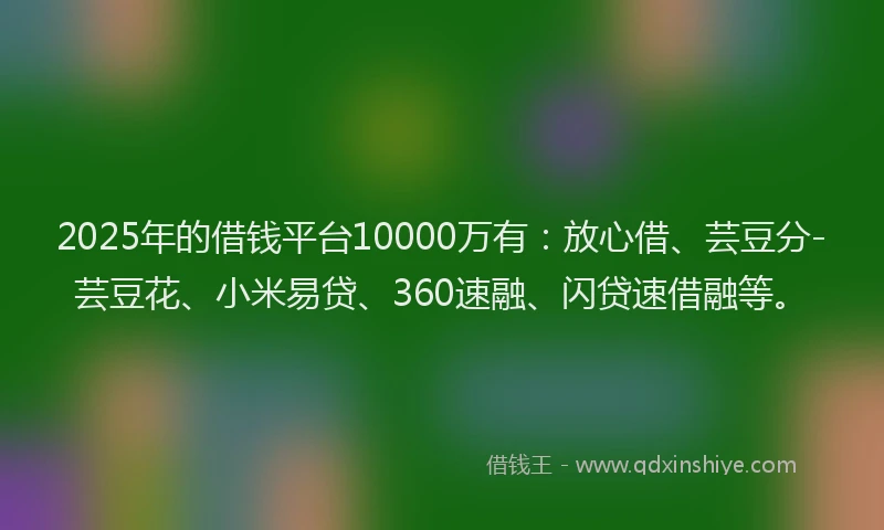 2025年的借钱平台10000万有：放心借、芸豆分-芸豆花、小米易贷、360速融、闪贷速借融等。