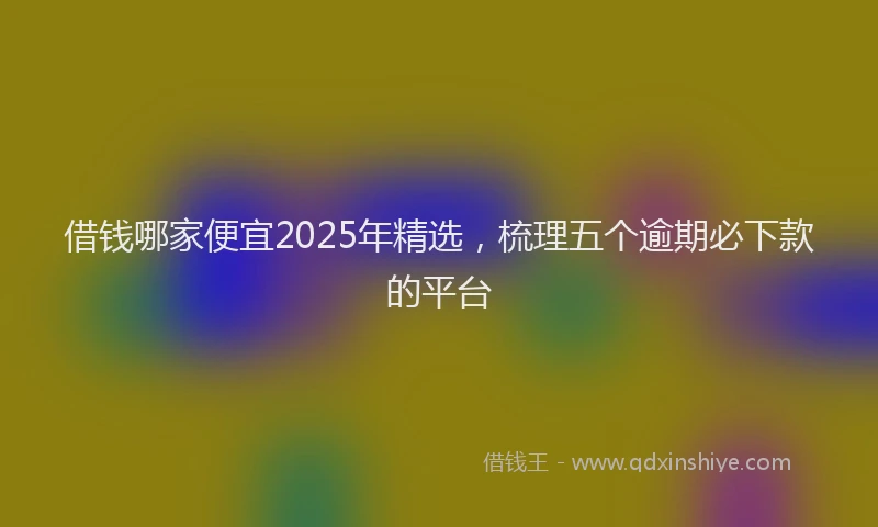 借钱哪家便宜2025年精选，梳理五个逾期必下款的平台