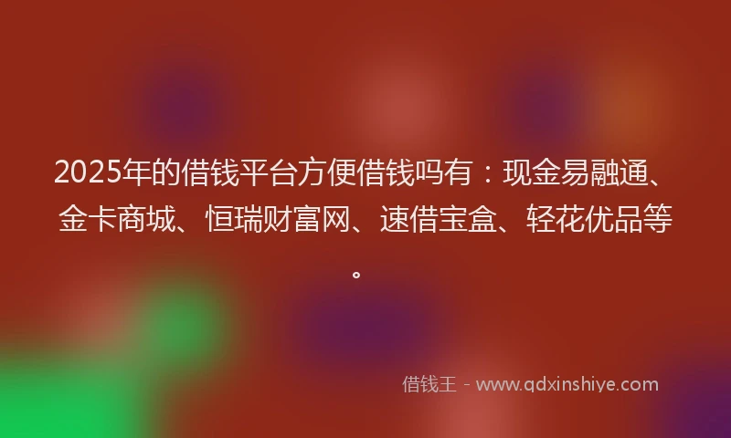 2025年的借钱平台方便借钱吗有：现金易融通、金卡商城、恒瑞财富网、速借宝盒、轻花优品等。