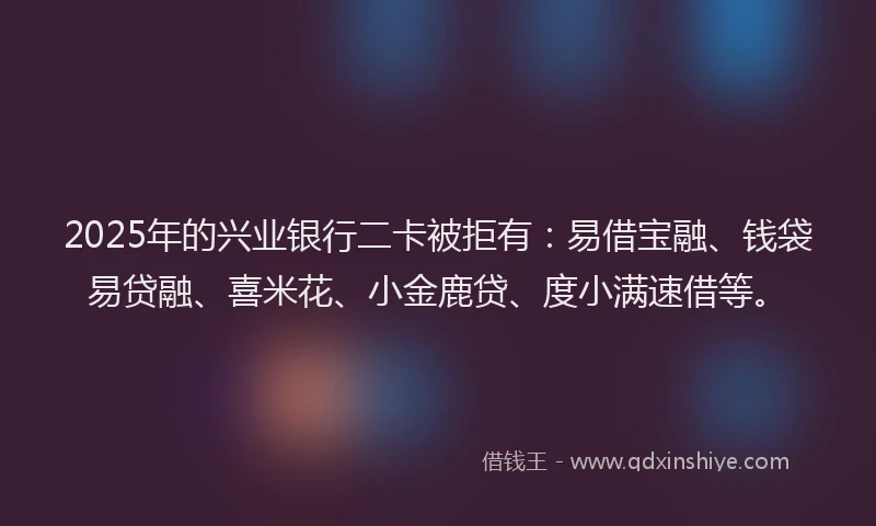 2025年的兴业银行二卡被拒有：易借宝融、钱袋易贷融、喜米花、小金鹿贷、度小满速借等。