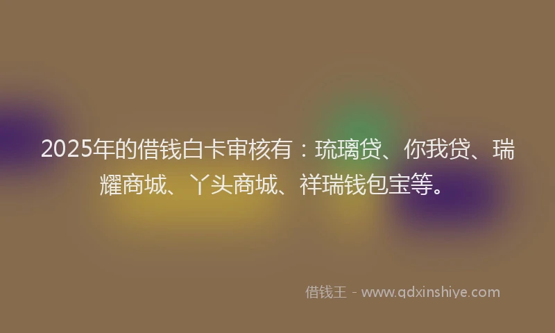 2025年的借钱白卡审核有：琉璃贷、你我贷、瑞耀商城、丫头商城、祥瑞钱包宝等。