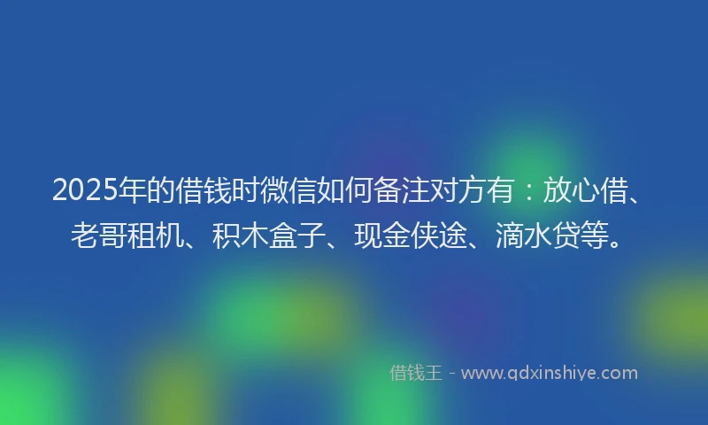 2025年的借钱时微信如何备注对方有：放心借、老哥租机、积木盒子、现金侠途、滴水贷等。