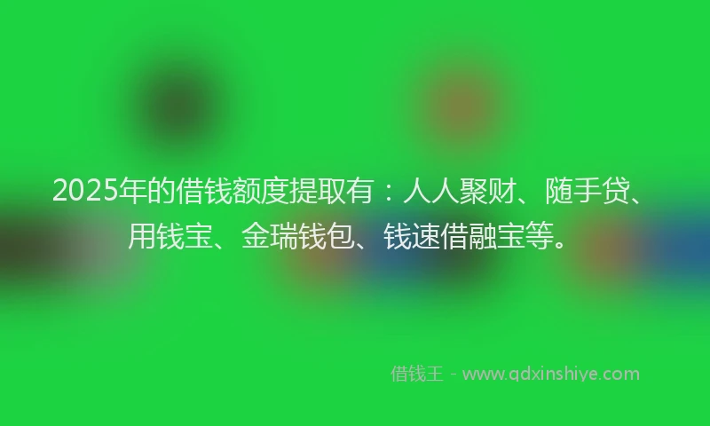 2025年的借钱额度提取有：人人聚财、随手贷、用钱宝、金瑞钱包、钱速借融宝等。