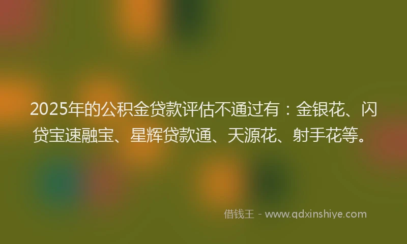 2025年的公积金贷款评估不通过有：金银花、闪贷宝速融宝、星辉贷款通、天源花、射手花等。