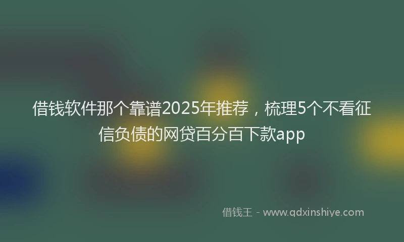 借钱软件那个靠谱2025年推荐，梳理5个不看征信负债的网贷百分百下款app