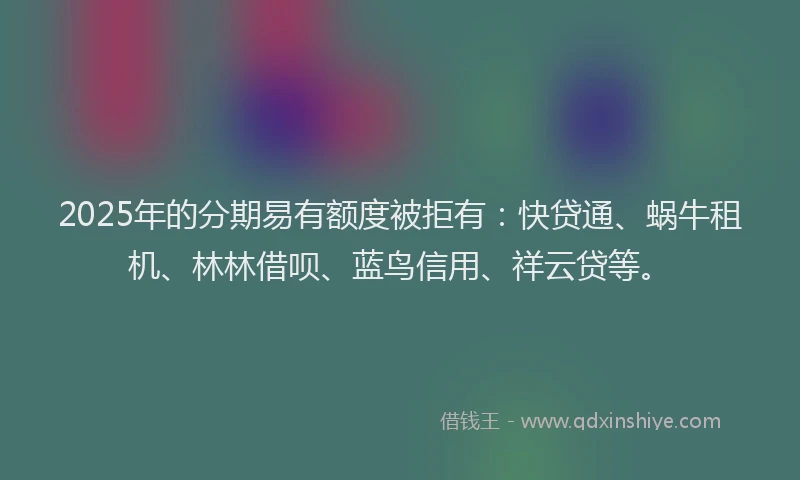 2025年的分期易有额度被拒有：快贷通、蜗牛租机、林林借呗、蓝鸟信用、祥云贷等。