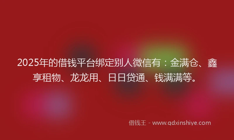 2025年的借钱平台绑定别人微信有：金满仓、鑫享租物、龙龙用、日日贷通、钱满满等。