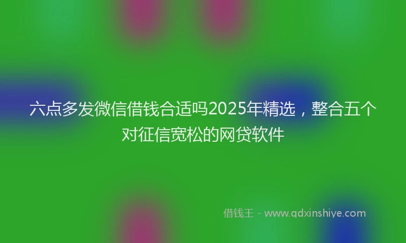 六点多发微信借钱合适吗2025年精选，整合五个对征信宽松的网贷软件