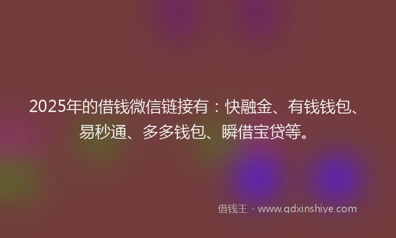 2025年的借钱微信链接有：快融金、有钱钱包、易秒通、多多钱包、瞬借宝贷等。