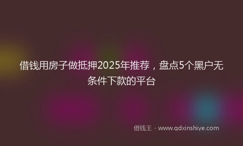 借钱用房子做抵押2025年推荐，盘点5个黑户无条件下款的平台