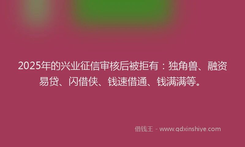2025年的兴业征信审核后被拒有：独角兽、融资易贷、闪借侠、钱速借通、钱满满等。
