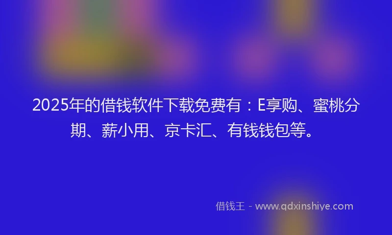 2025年的借钱软件下载免费有：E享购、蜜桃分期、薪小用、京卡汇、有钱钱包等。