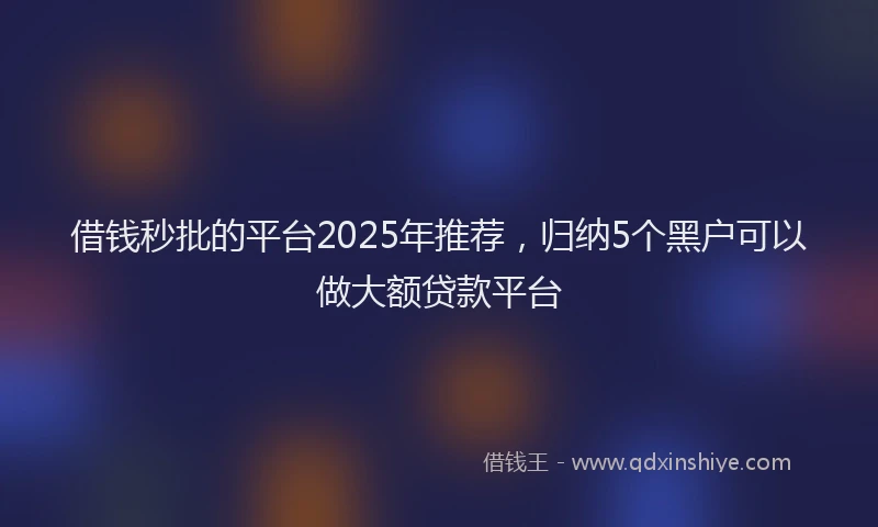 借钱秒批的平台2025年推荐，归纳5个黑户可以做大额贷款平台