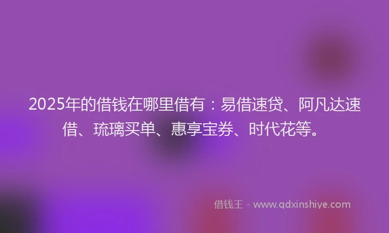 2025年的借钱在哪里借有：易借速贷、阿凡达速借、琉璃买单、惠享宝券、时代花等。